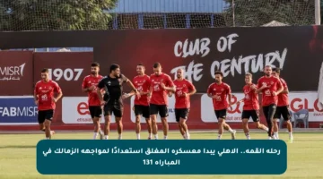 رحلة القمة.. الأهلي يبدأ معسكره المغلق استعدادًا لمواجهة الزمالك في المباراة 131